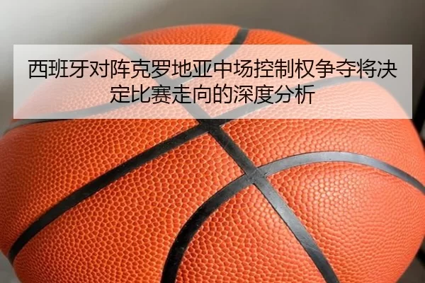 西班牙对阵克罗地亚中场控制权争夺将决定比赛走向的深度分析